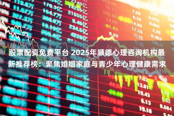 股票配资免费平台 2025年顺德心理咨询机构最新推荐榜：聚焦婚姻家庭与青少年心理健康需求