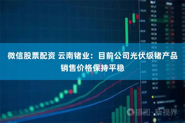 微信股票配资 云南锗业：目前公司光伏级锗产品销售价格保持平稳