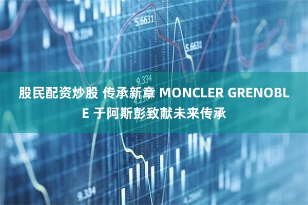 股民配资炒股 传承新章 MONCLER GRENOBLE 于阿斯彭致献未来传承