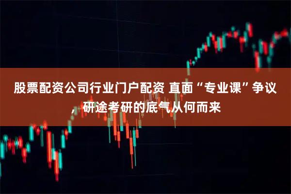 股票配资公司行业门户配资 直面“专业课”争议，研途考研的底气从何而来