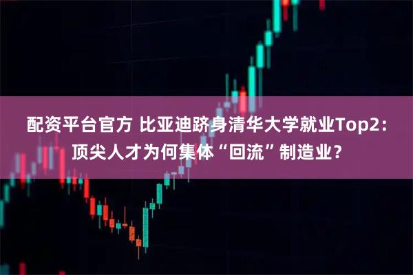 配资平台官方 比亚迪跻身清华大学就业Top2：顶尖人才为何集体“回流”制造业？