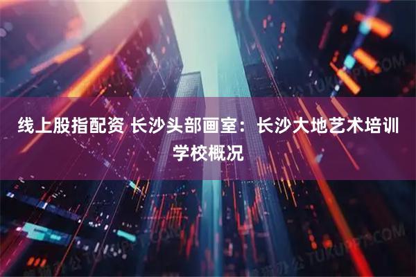 线上股指配资 长沙头部画室：长沙大地艺术培训学校概况