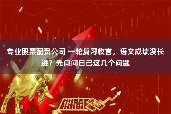 专业股票配资公司 一轮复习收官，语文成绩没长进？先问问自己这几个问题