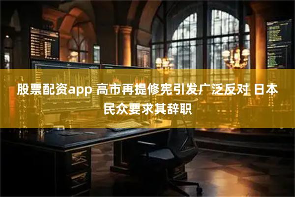 股票配资app 高市再提修宪引发广泛反对 日本民众要求其辞职