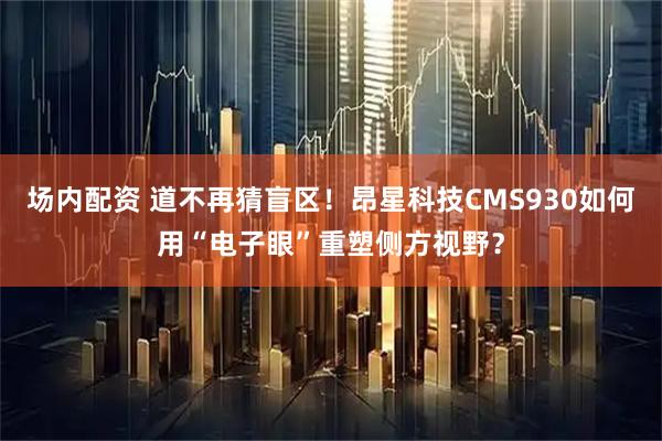 场内配资 道不再猜盲区！昂星科技CMS930如何用“电子眼”重塑侧方视野？