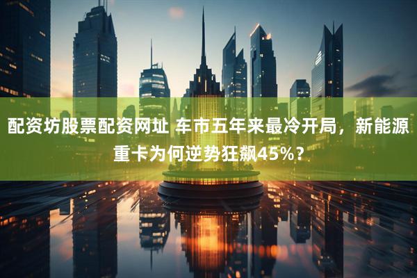 配资坊股票配资网址 车市五年来最冷开局，新能源重卡为何逆势狂飙45%？