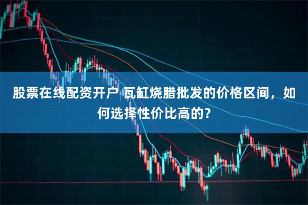 股票在线配资开户 瓦缸烧腊批发的价格区间，如何选择性价比高的？
