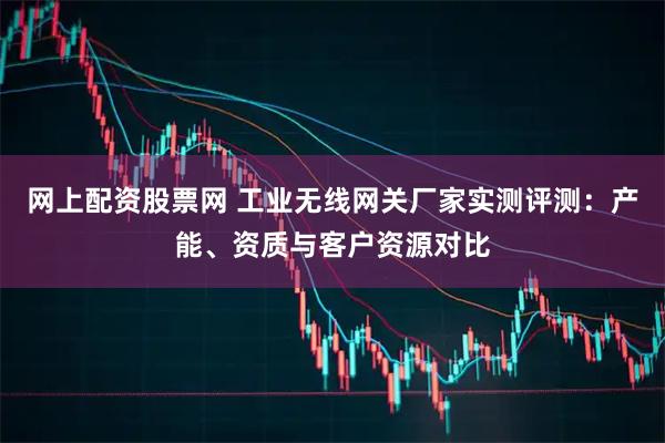 网上配资股票网 工业无线网关厂家实测评测：产能、资质与客户资源对比
