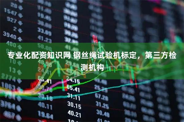 专业化配资知识网 钢丝绳试验机标定，第三方检测机构