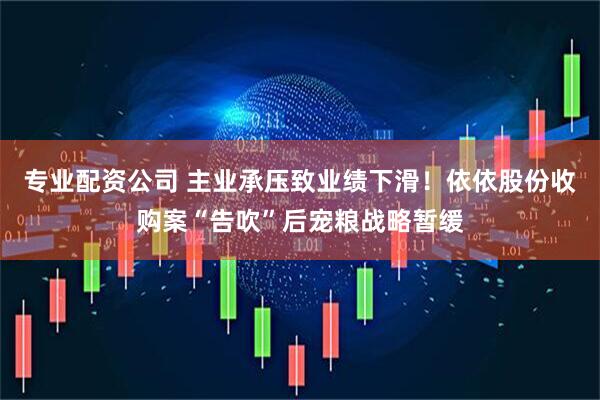 专业配资公司 主业承压致业绩下滑！依依股份收购案“告吹”后宠粮战略暂缓