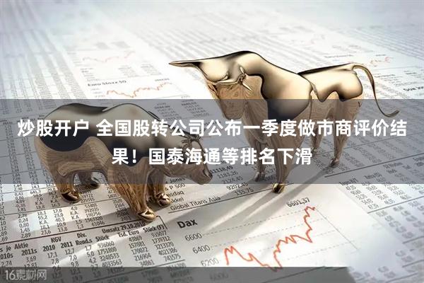 炒股开户 全国股转公司公布一季度做市商评价结果！国泰海通等排名下滑