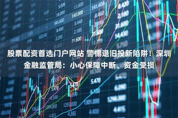 股票配资首选门户网站 警惕退旧投新陷阱！深圳金融监管局：小心保障中断、资金受损