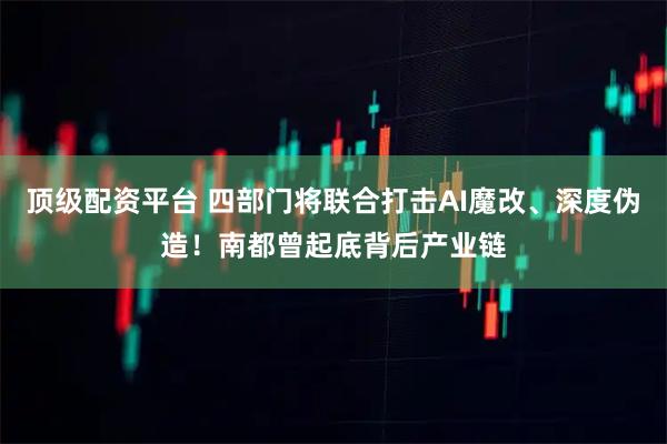 顶级配资平台 四部门将联合打击AI魔改、深度伪造！南都曾起底背后产业链