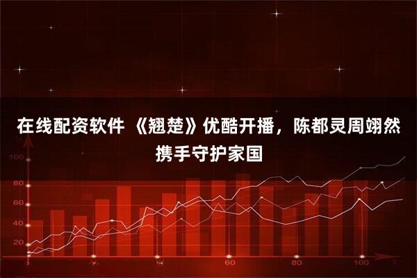 在线配资软件 《翘楚》优酷开播，陈都灵周翊然携手守护家国