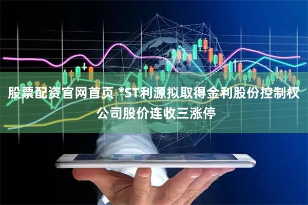 股票配资官网首页 *ST利源拟取得金利股份控制权 公司股价连收三涨停