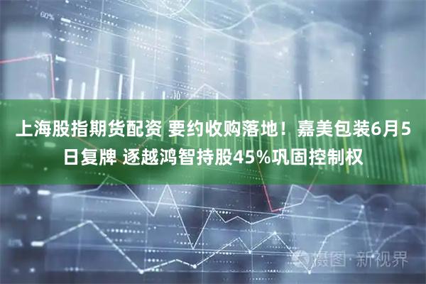上海股指期货配资 要约收购落地！嘉美包装6月5日复牌 逐越鸿智持股45%巩固控制权