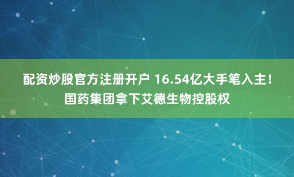 配资炒股官方注册开户 16.54亿大手笔入主！国药集团拿下艾德生物控股权