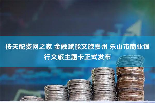 按天配资网之家 金融赋能文旅嘉州 乐山市商业银行文旅主题卡正式发布