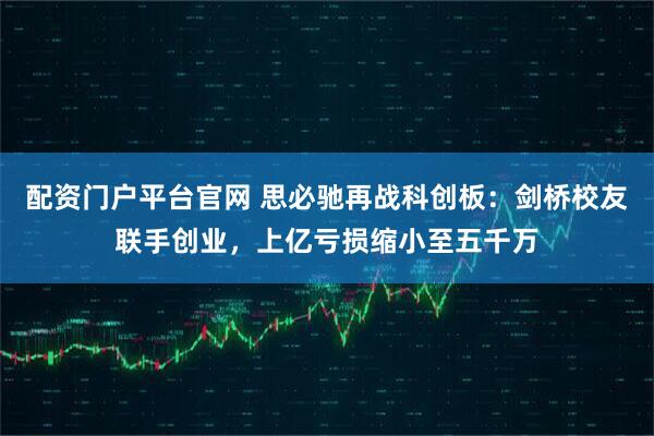 配资门户平台官网 思必驰再战科创板：剑桥校友联手创业，上亿亏损缩小至五千万