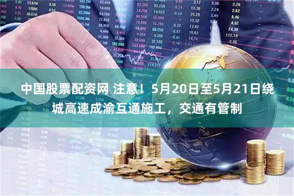 中国股票配资网 注意！5月20日至5月21日绕城高速成渝互通施工，交通有管制