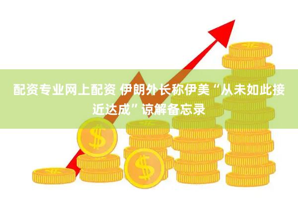 配资专业网上配资 伊朗外长称伊美“从未如此接近达成”谅解备忘录