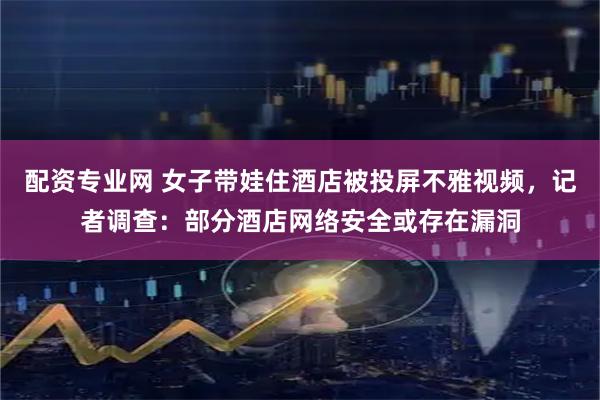 配资专业网 女子带娃住酒店被投屏不雅视频，记者调查：部分酒店网络安全或存在漏洞