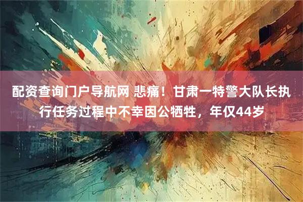 配资查询门户导航网 悲痛！甘肃一特警大队长执行任务过程中不幸因公牺牲，年仅44岁