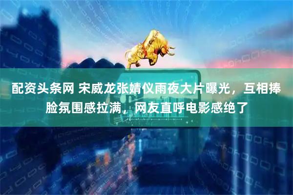 配资头条网 宋威龙张婧仪雨夜大片曝光，互相捧脸氛围感拉满，网友直呼电影感绝了