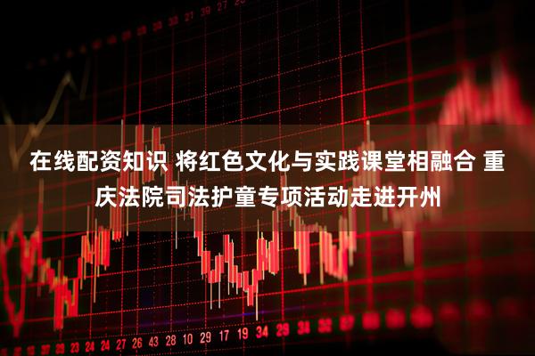 在线配资知识 将红色文化与实践课堂相融合 重庆法院司法护童专项活动走进开州